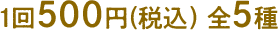 1回500円(税込) 全5種