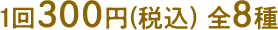1回300円(税込) 全8種
