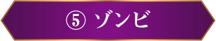 ⑤ ゾンビ