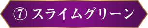 ⑦ スライムグリーン