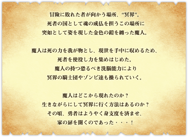 冒険に敗れた者が向かう場所、“冥界”。死者の国として魂の成仏を担うこの場所に​突如として姿を現した金色の鎧を纏った魔人。魔人は死の力を我が物とし、現世を手中に収める​ため、死者を使役し力を集めはじめた。魔人の持つ恐るべき洗脳能力により冥界の騎士団やゾン​ビ達も操られていく。魔人はどこから現れたのか？生きながらにして冥界に行く方法はあるの​か？その頃、勇者はようやく身支度を済ませ、家の扉を開くのであった・・・！