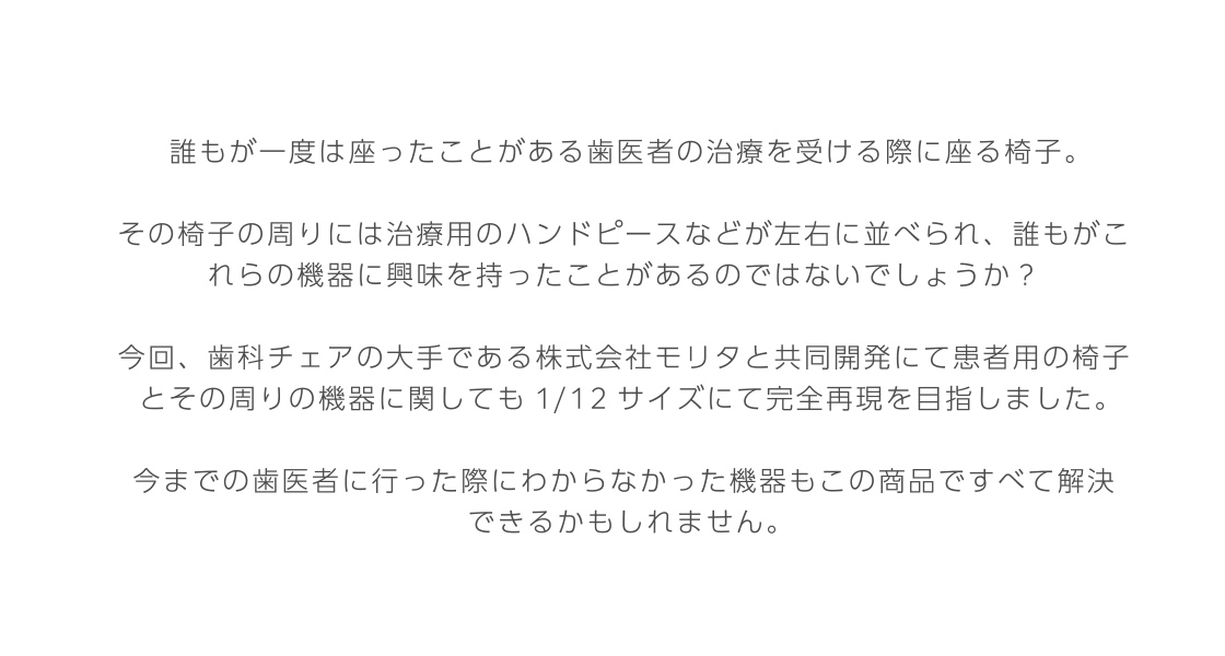 誰もが一度は座ったことがある歯医者の治療を受ける際に座る椅子。 その椅子の周りには治療用のハンドピースなどが左右に並べられ、誰もがこれらの機器に興味を持ったことがあるのではないでしょうか？ 今回、歯科チェアの大手である株式会社モリタと共同開発にて患者用の椅子とその周りの機器に関しても1/12サイズにて完全再現を目指しました。 今までの歯医者に行った際にわからなかった機器もこの商品ですべて解決できるかもしれません。