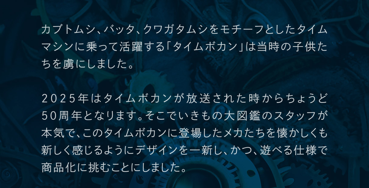 カブトムシ、バッタ、クワガタムシをモチーフとしたタイムマシンに乗って活躍する「タイムボカン」は当時の子供たちを虜にしました。2025年はタイムボカンが放送されたときからちょうど50周年となります。そこでいきもの大図鑑のスタッフが本気で、このタイムボカンに登場したメカたちを懐かしくも新しく感じるようにデザインを一新し、かつ、遊べる仕様で商品化に挑むことにしました。