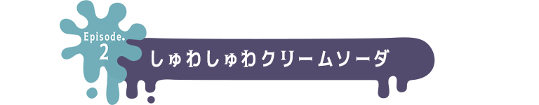 Episode.2 しゅわしゅわクリームソーダ