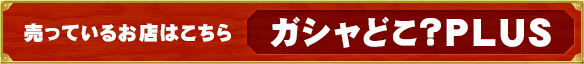 売っているお店はこちら ガシャどこ？PLUS