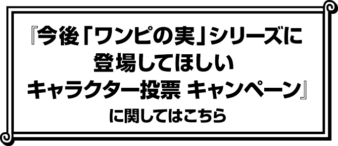 『今後ワンピの実シリーズに登場してほしいキャラクター投票キャンペーン』に関してはこちら