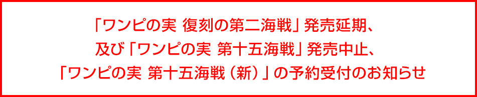 「ワンピの実 復刻の第二海戦」発売延期、及び「ワンピの実 第十五海戦」発売中止,「ワンピの実 第十五海戦（新）」の予約受付のお知らせ