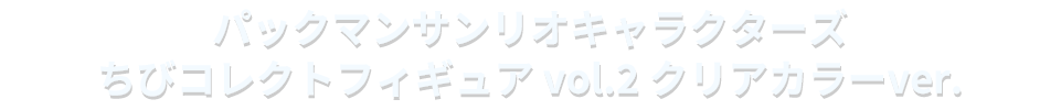 パックマンサンリオキャラクターズ ちびコレクトフィギュア vol.2 クリアカラーver.