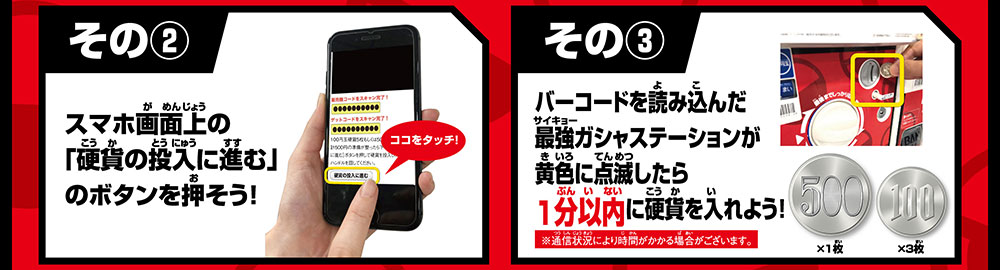 その② スマホ画面上の「硬貨の投入に進む」のボタンを押そう！ その③ バーコードを読み込んだ最強ガシャステーションに1分以内に硬貨を入れよう！