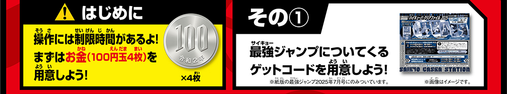 はじめに 操作には制限時間があるよ！まずはお金（100円玉4枚）を用意しよう！ その① 最強ジャンプについてくるゲットコードを用意しよう！※紙版の最強ジャンプ2025年7月号にのみついています。