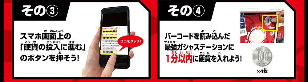 その③ スマホ画面上の「硬貨の投入に進む」のボタンを押そう！ その④ バーコードを読み込んだ最強ガシャステーションに1分以内に硬貨を入れよう！