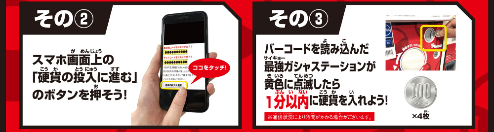 その③ スマホ画面上の「硬貨の投入に進む」のボタンを押そう！ その④ バーコードを読み込んだ最強ガシャステーションに1分以内に硬貨を入れよう！