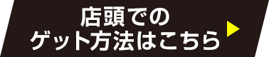 店頭でのゲット方法はこちら