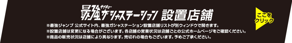 最強ガシャステーション設置店舗 ※最強ジャンプ 公式サイト内、最強ガシャステーション設置店舗リストが別ウィンドウで開きます。 ※設置店舗は変更になる場合がございます。各店舗の営業状況は店舗ごとの公式ホームページをご確認ください。 ※商品の販売状況は店舗により異なります。売切れの場合もございます。予めご了承ください。