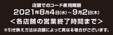 店頭でのコード使用期限2021年8月4日（水）～9月2日（木） 各店舗の営業終了時間まで ※引き換え方法は店舗によって異なる場合がございます。