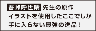 五峠呼世晴先生の原作イラストを使用したここでしか手に入らない最強の逸品！