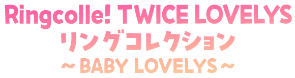 Ringcolle！ TWICE LOVELYS リングコレクション～BABY LOVELYS～