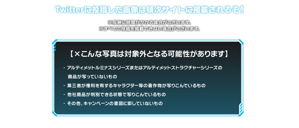 Twitterに投稿した画像は順次サイトに掲載されるぞ! ※反映に時間がかかる場合がございます。※すべての投稿を掲載できない場合がございます。 【×こんな写真は対象外となる可能性があります】 ・アルティメットルミナスシリーズの商品が写っていないもの ・第三者が権利を有するキャラクター等の著作物が写りこんでいるもの ・他社商品が判別できる状態で写りこんでいるもの ・その他、キャンペーンの意図に即していないもの