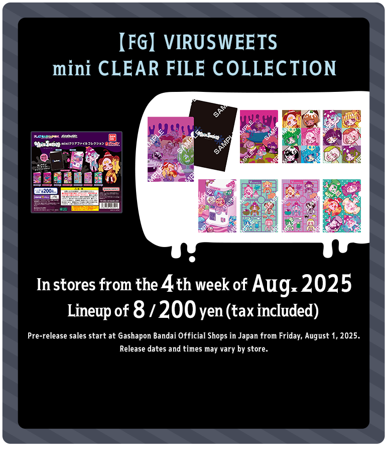 【FG】VIRUSWEETS mini CLEAR FILE COLLECTION In stores from the 4th week of Aug. 2025 Lineup of 8 / 200 yen (tax included) Pre-release sales start at Gashapon Bandai Official Shops in Japan from Friday, August 1, 2025. Release dates and times may vary by store.