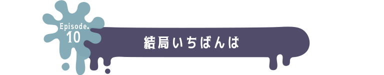 Episode.10 結局いちばんは
