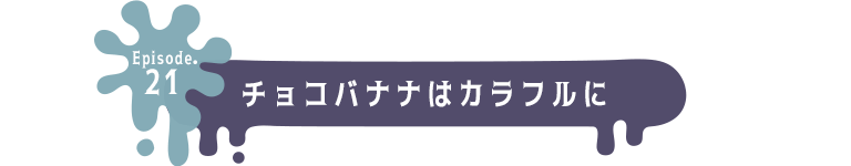 Episode.21 チョコバナナはカラフルに