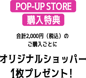 POP-UP STORE 購入特典 合計2,000円（税込）のご購入ごとに オリジナルショッパー1枚プレゼント！